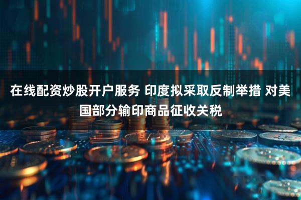 在线配资炒股开户服务 印度拟采取反制举措 对美国部分输印商品征收关税