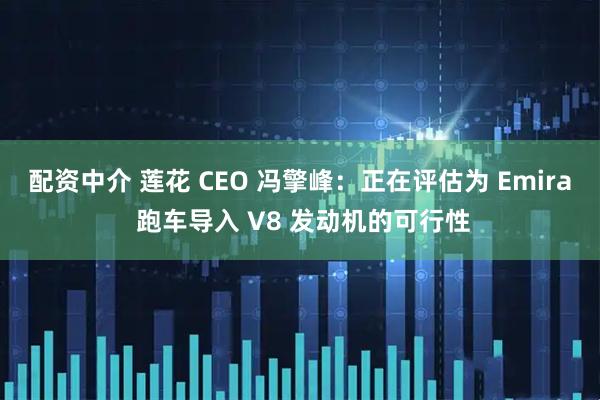 配资中介 莲花 CEO 冯擎峰：正在评估为 Emira 跑车导入 V8 发动机的可行性