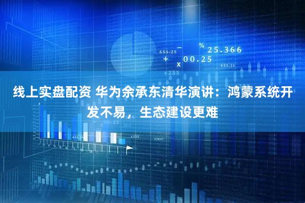 线上实盘配资 华为余承东清华演讲：鸿蒙系统开发不易，生态建设更难