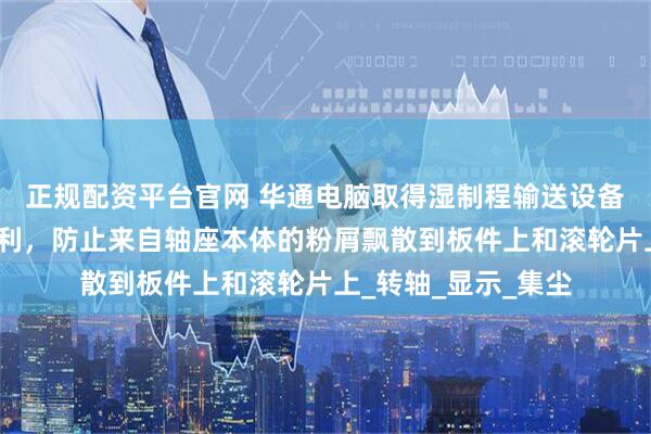 正规配资平台官网 华通电脑取得湿制程输送设备的防尘轴座结构专利，防止来自轴座本体的粉屑飘散到板件上和滚轮片上_转轴_显示_集尘