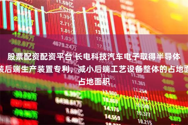 股票配资配资平台 长电科技汽车电子取得半导体封装后端生产装置专利，减小后端工艺设备整体的占地面积
