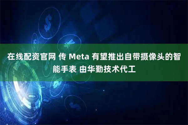 在线配资官网 传 Meta 有望推出自带摄像头的智能手表 由华勤技术代工