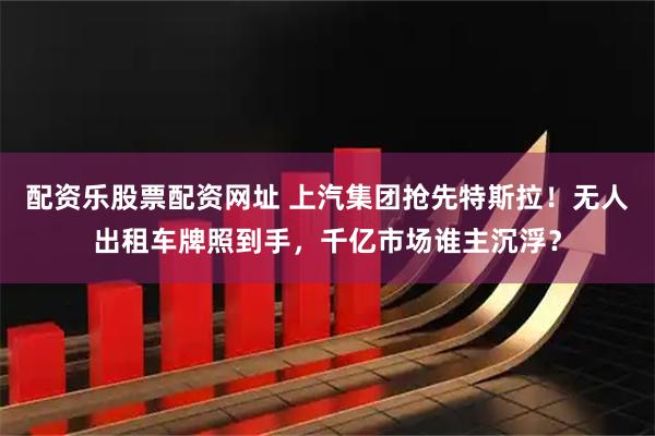 配资乐股票配资网址 上汽集团抢先特斯拉！无人出租车牌照到手，千亿市场谁主沉浮？