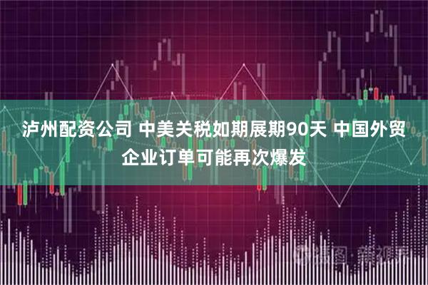 泸州配资公司 中美关税如期展期90天 中国外贸企业订单可能再次爆发