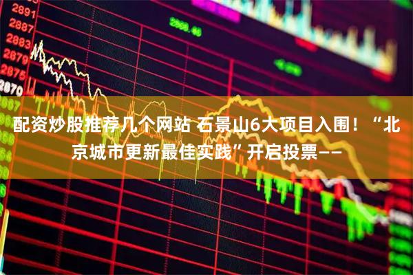 配资炒股推荐几个网站 石景山6大项目入围！“北京城市更新最佳实践”开启投票——