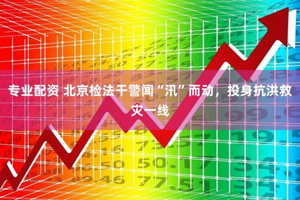 专业配资 北京检法干警闻“汛”而动，投身抗洪救灾一线