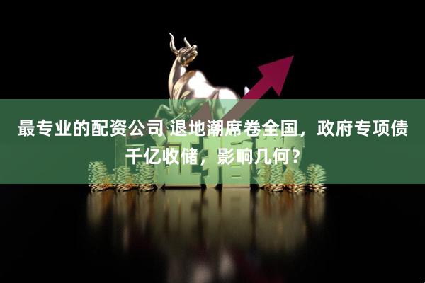 最专业的配资公司 退地潮席卷全国，政府专项债千亿收储，影响几何？