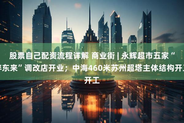 股票自己配资流程详解 商业街 | 永辉超市五家“胖东来”调改店开业；中海460米苏州超塔主体结构开工