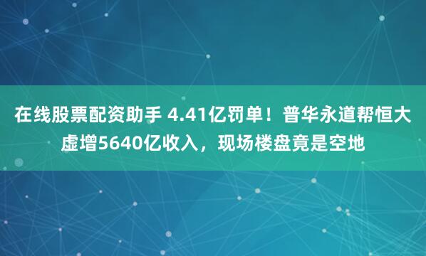 在线股票配资助手 4.41亿罚单！普华永道帮恒大虚增5640亿收入，现场楼盘竟是空地