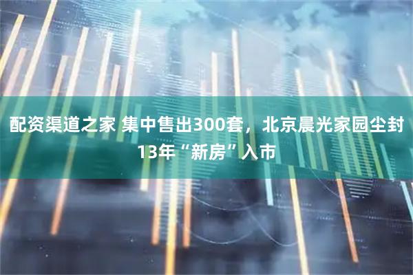 配资渠道之家 集中售出300套，北京晨光家园尘封13年“新房”入市