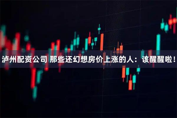 泸州配资公司 那些还幻想房价上涨的人：该醒醒啦！