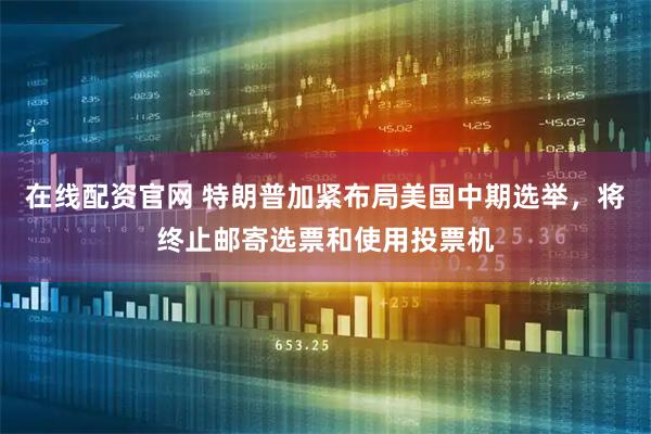 在线配资官网 特朗普加紧布局美国中期选举，将终止邮寄选票和使用投票机