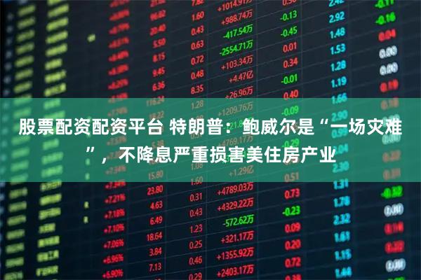 股票配资配资平台 特朗普：鲍威尔是“一场灾难”，不降息严重损害美住房产业