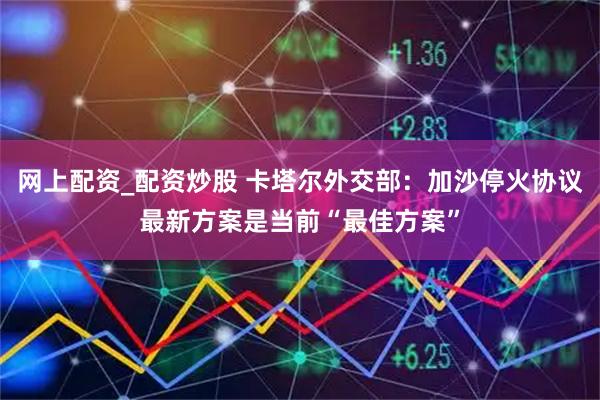 网上配资_配资炒股 卡塔尔外交部：加沙停火协议最新方案是当前“最佳方案”