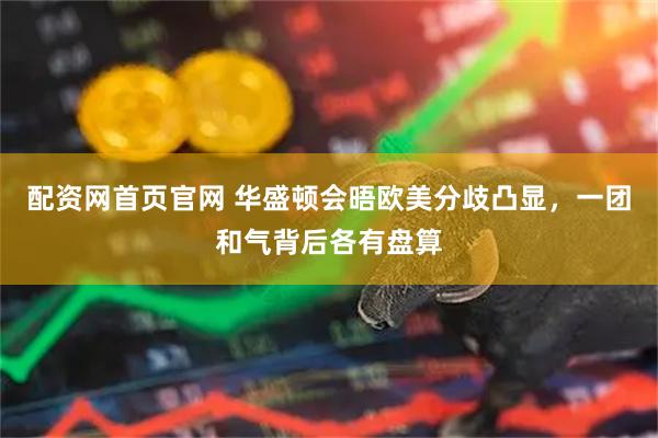 配资网首页官网 华盛顿会晤欧美分歧凸显，一团和气背后各有盘算