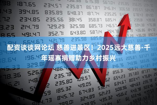 配资谈谈网论坛 慈善进景区！2025远大慈善·千年瑶寨捐赠助力乡村振兴