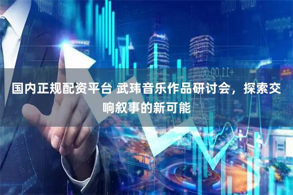国内正规配资平台 武玮音乐作品研讨会，探索交响叙事的新可能