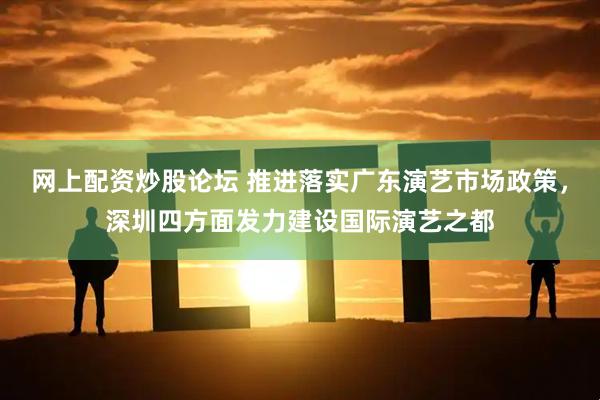 网上配资炒股论坛 推进落实广东演艺市场政策，深圳四方面发力建设国际演艺之都