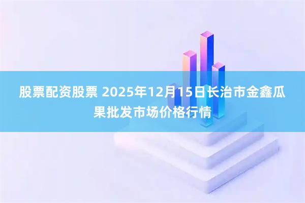 股票配资股票 2025年12月15日长治市金鑫瓜果批发市场价格行情