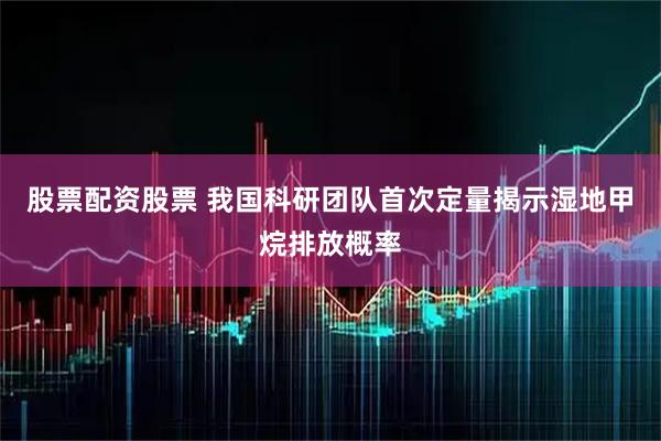 股票配资股票 我国科研团队首次定量揭示湿地甲烷排放概率