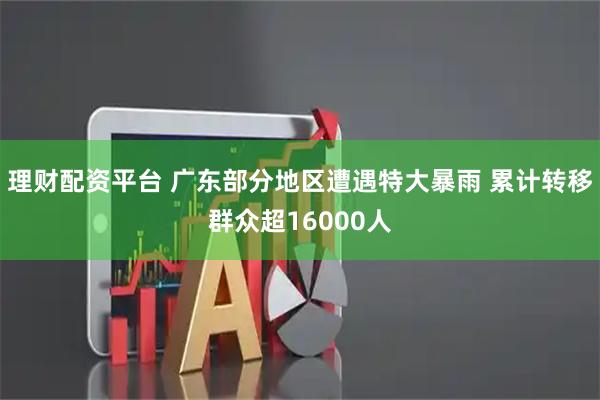 理财配资平台 广东部分地区遭遇特大暴雨 累计转移群众超16000人