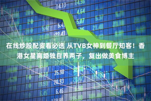 在线炒股配资看必选 从TVB女神到餐厅知客！香港女星离婚独自养两子，复出做美食博主