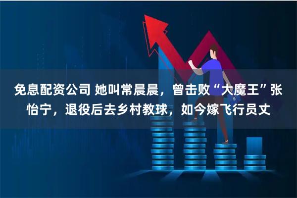 免息配资公司 她叫常晨晨，曾击败“大魔王”张怡宁，退役后去乡村教球，如今嫁飞行员丈
